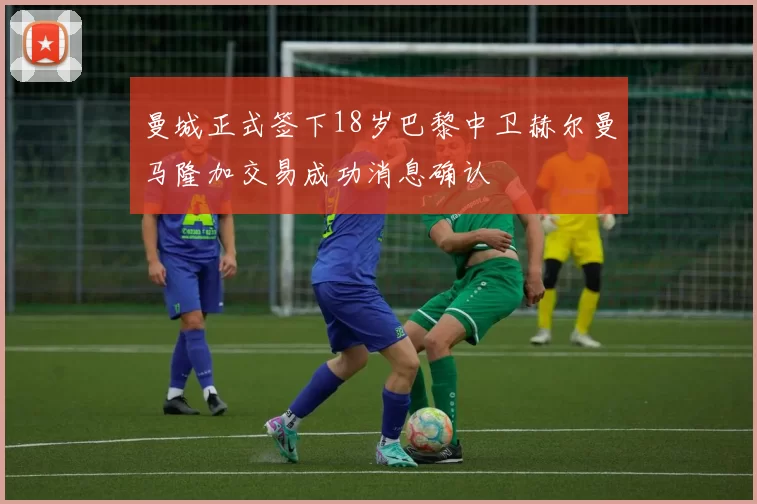 曼城正式签下18岁巴黎中卫赫尔曼马隆加交易成功消息确认