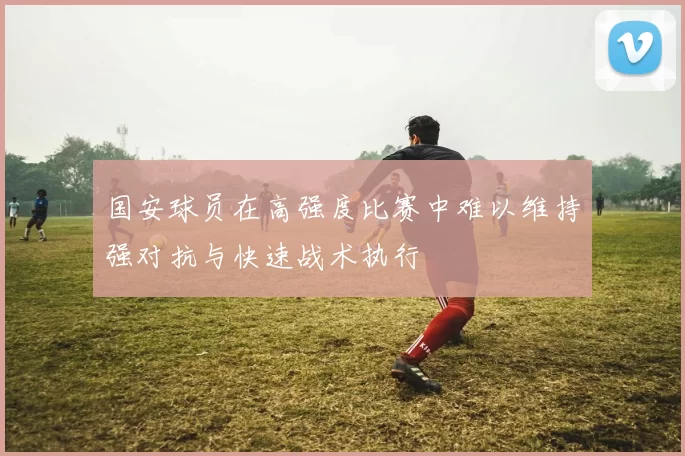 国安球员在高强度比赛中难以维持强对抗与快速战术执行