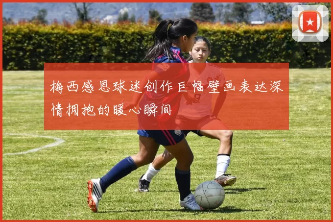 梅西感恩球迷创作巨幅壁画表达深情拥抱的暖心瞬间