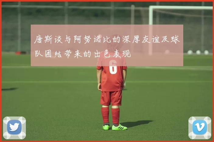 唐斯谈与阿努诺比的深厚友谊及球队团结带来的出色表现