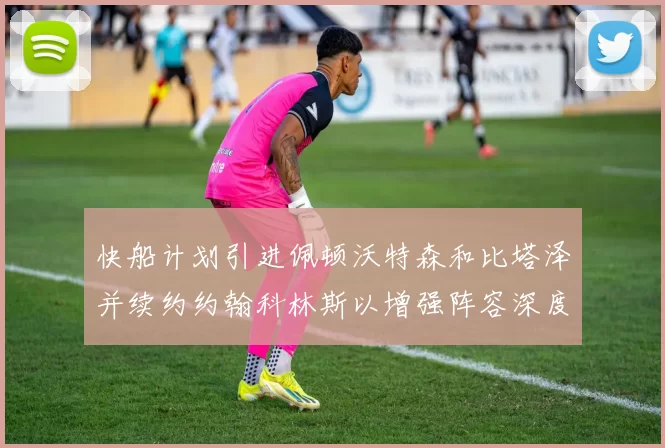 快船计划引进佩顿沃特森和比塔泽并续约约翰科林斯以增强阵容深度