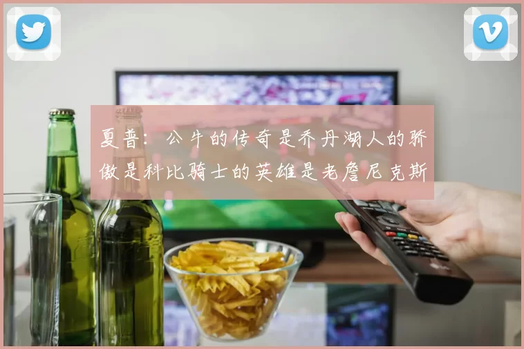 夏普：公牛的传奇是乔丹湖人的骄傲是科比骑士的英雄是老詹尼克斯的希望是布伦森