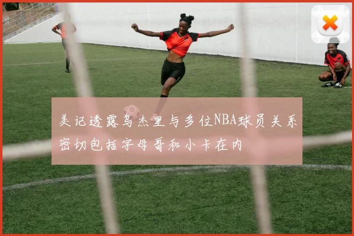 美记透露乌杰里与多位NBA球员关系密切包括字母哥和小卡在内