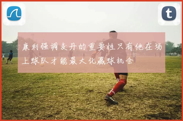 康利强调麦丹的重要性只有他在场上球队才能最大化赢球机会