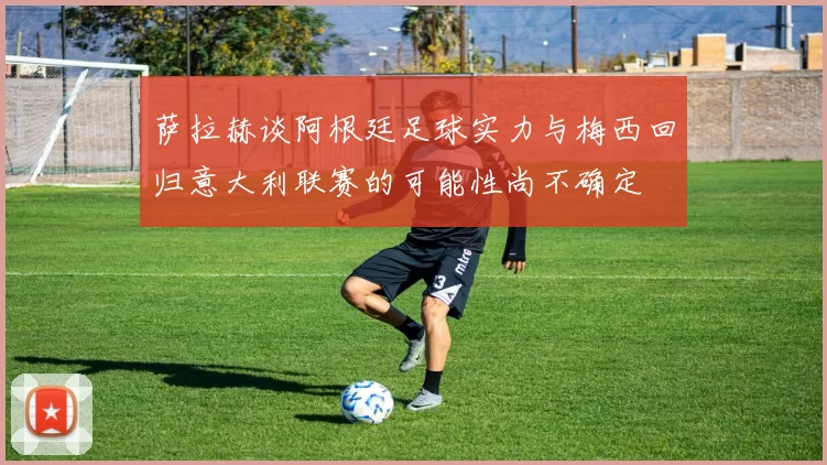 萨拉赫谈阿根廷足球实力与梅西回归意大利联赛的可能性尚不确定