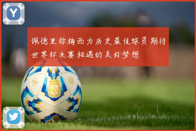佩德里称梅西为历史最佳球员期待世界杯决赛相遇的美好梦想