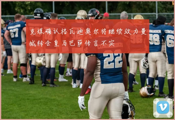 克媒确认格瓦迪奥尔将继续效力曼城转会皇马巴萨传言不实