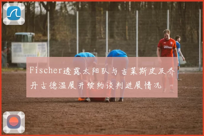 Fischer透露太阳队与吉莱斯皮及乔丹古德温展开续约谈判进展情况