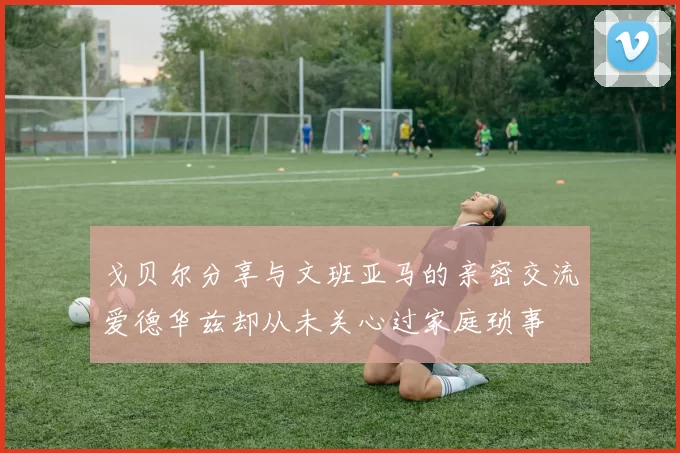 戈贝尔分享与文班亚马的亲密交流爱德华兹却从未关心过家庭琐事