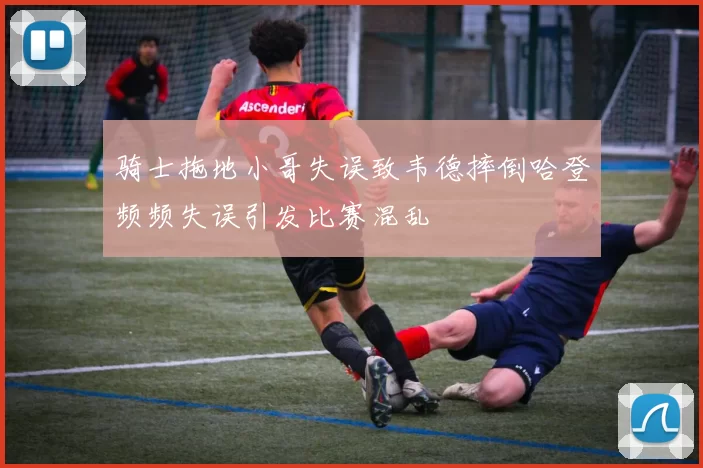 骑士拖地小哥失误致韦德摔倒哈登频频失误引发比赛混乱