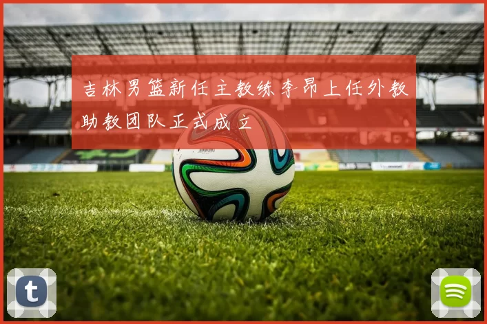 吉林男篮新任主教练李昂上任外教助教团队正式成立
