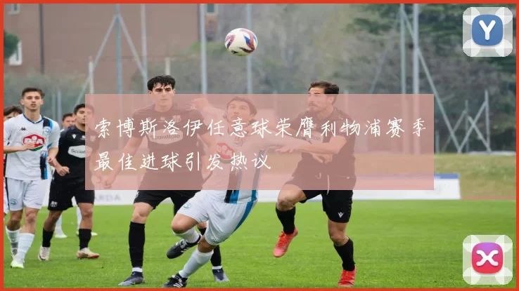 索博斯洛伊任意球荣膺利物浦赛季最佳进球引发热议