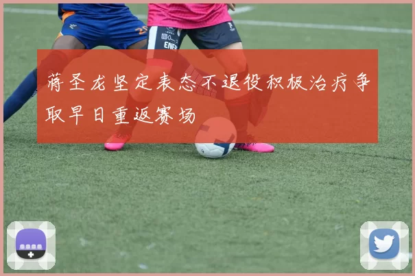 蒋圣龙坚定表态不退役积极治疗争取早日重返赛场