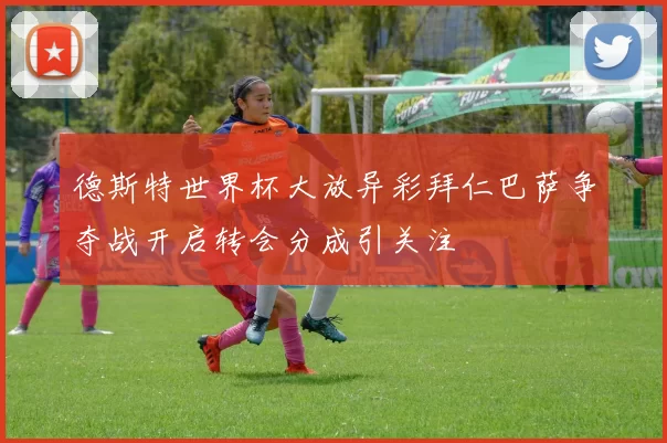 德斯特世界杯大放异彩拜仁巴萨争夺战开启转会分成引关注