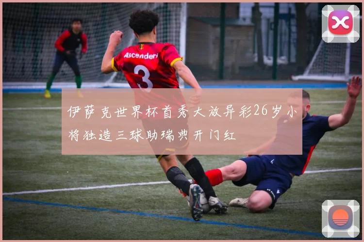 伊萨克世界杯首秀大放异彩26岁小将独造三球助瑞典开门红