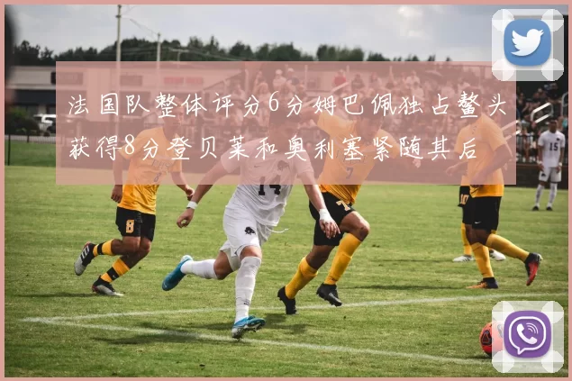 法国队整体评分6分姆巴佩独占鳌头获得8分登贝莱和奥利塞紧随其后