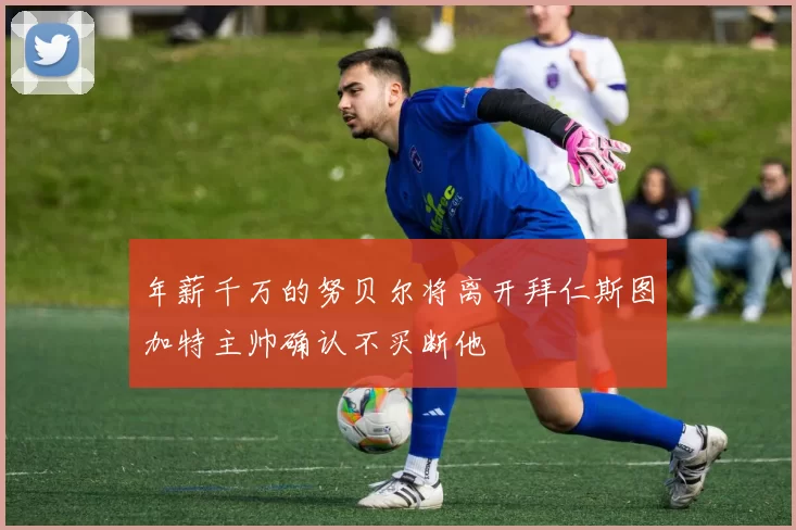 年薪千万的努贝尔将离开拜仁斯图加特主帅确认不买断他