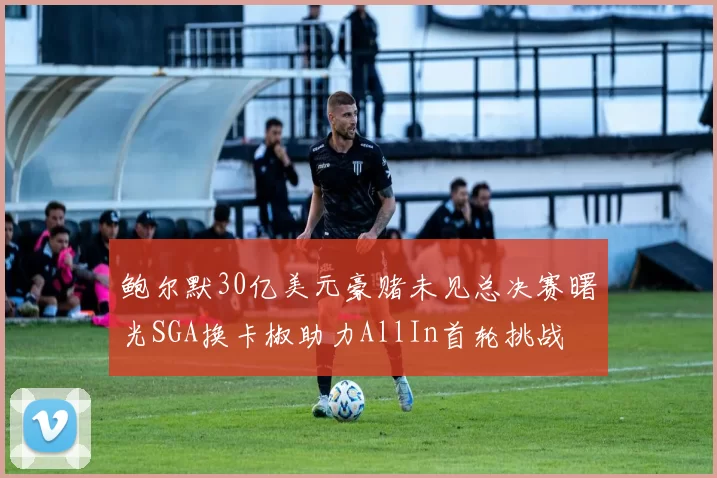 鲍尔默30亿美元豪赌未见总决赛曙光SGA换卡椒助力AllIn首轮挑战