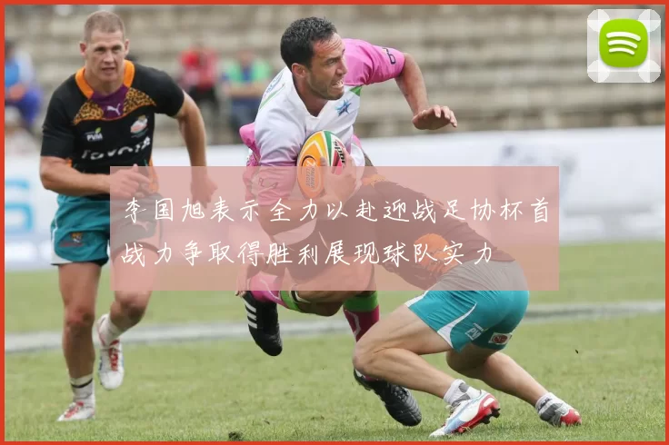 李国旭表示全力以赴迎战足协杯首战力争取得胜利展现球队实力
